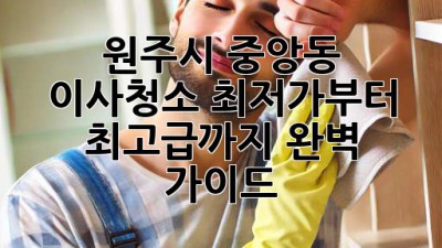 원주시 중앙동 이사청소: 최저가부터 최고급까지 완벽 가이드